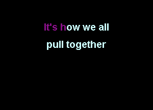 It's how we all

pull together