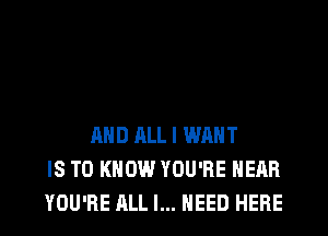 AND ALL I WANT
IS TO KNOW YOU'RE HEAR
YOU'RE ALL I... NEED HERE