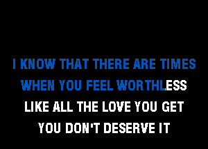 I KNOW THAT THERE ARE TIMES
WHEN YOU FEEL WORTHLESS
LIKE ALL THE LOVE YOU GET
YOU DON'T DESERVE IT