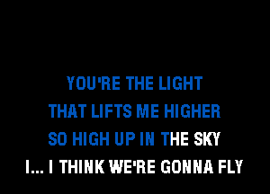 YOU'RE THE LIGHT
THAT LIFTS ME HIGHER
80 HIGH UP IN THE SKY

l... I THINK WE'RE GONNA FLY