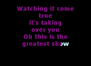 Watching it come
true
it's taking
over you

Oh this is the
greatest show