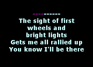 The sight of first
wheels and
bright lights

Gets me all rallied up
You know I'll be there

g