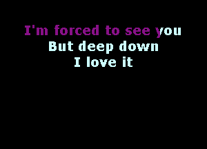 I'm forced to see you
But deep down
I love it