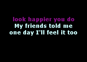 look happier you do
My friends told me

one day I'll feel it too
