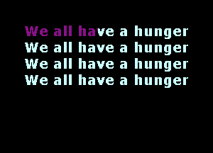We all have a hunger
We all have a hunger
We all have a hunger
We all have a hunger