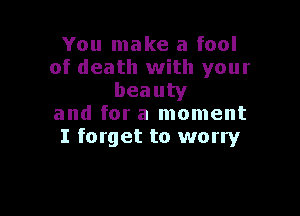 You make a fool
of death with your
beauty

and for a moment
I forget to worry