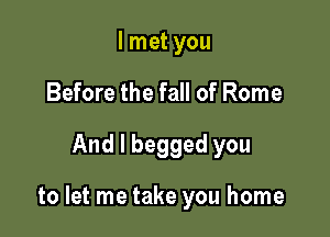I met you
Before the fall of Rome

And I begged you

to let me take you home