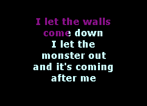 I let the walls
come down
I let the

monster out
and it's coming
after me