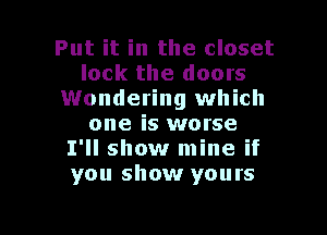 Put it in the closet
lock the doors
Wondering which

one is worse
I'll show mine if
you show yours