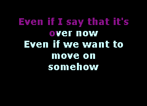 Even if I say that it's
over now
Even if we want to

move on
somehow