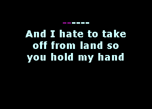 And I hate to take
off from land so

you hold my hand