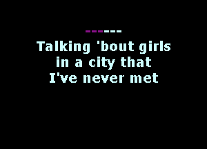 Talking 'bout girls
in a city that

I've never met