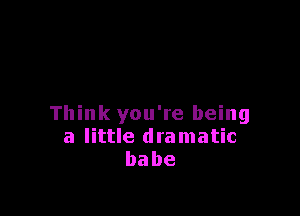 Think you're being
a little dramatic
babe