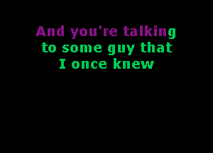 And you're talking
to some guy that
I once knew