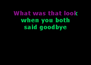 What was that look
when you both
said goodbye