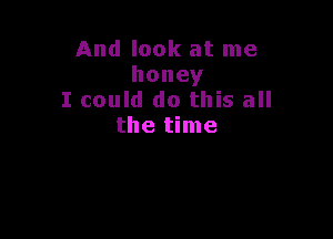And look at me
honey
I could do this all

the time