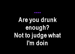 Are you drunk

enough?
Not tojudge what
I'm doin