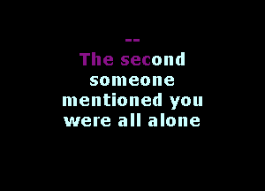 The second
someone

mentioned you
were all alone