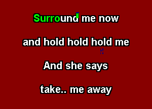 Surround me now
and hold hold hold me

And she says

take.. me away