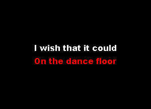 I wish that it could

0n the dance floor