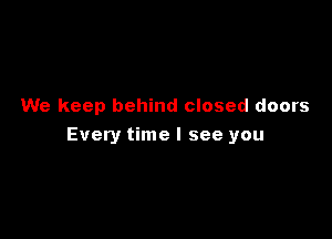 We keep behind closed doors

Every time I see you