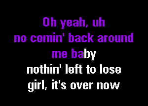 Oh yeah. uh
no comin' back around

me baby
nothin' left to lose
girl, it's over now