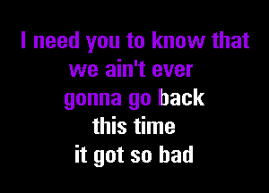 I need you to know that
we ain't ever

gonna go back
this time
it got so had