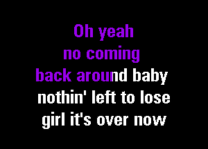 Oh yeah
no coming

back around baby
nothin' left to lose
girl it's over now