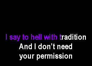 I say to hell with tradition
And I don t need
your permission