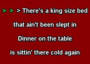 t t t There's a king size bed
that ain't been slept in
Dinner on the table

is sittin' there cold again