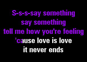 S-s-s-say something
say something
tell me how you're feeling
'causeloveislove
it never ends