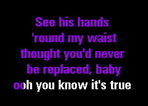 See his hands
'round my waist

thought you'd never
be replaced. baby
ooh you know it's true