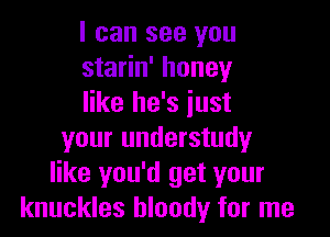 I can see you
starin' honey
like he's just

your understudy
like you'd get your
knuckles bloody for me