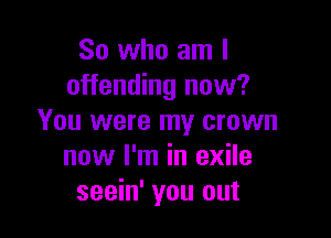 So who am I
offending now?

You were my crown
now I'm in exile
seein' you out