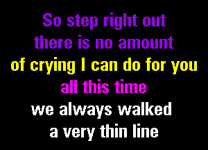 So step right out
there is no amount
of crying I can do for you
all this time
we always walked
a very thin line
