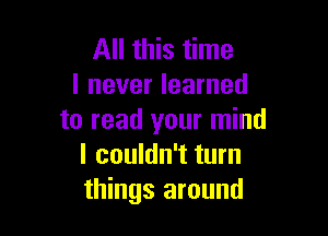 All this time
I never learned

to read your mind
I couldn't turn
things around