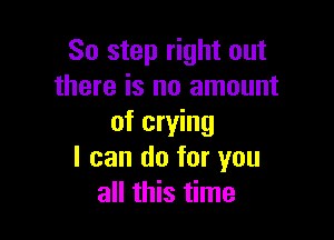 So step right out
there is no amount

of crying
I can do for you
all this time