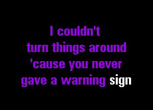I couldn't
turn things around

'cause you never
gave a warning sign