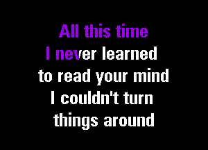 All this time
I never learned

to read your mind
I couldn't turn
things around