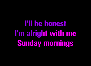 I'll be honest

I'm alright with me
Sundayr mornings