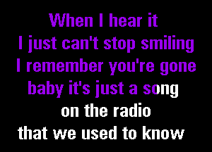 When I hear it
I iust can't stop smiling
I remember you're gone
baby it's iust a song
on the radio
that we used to know