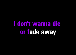 I don't wanna die

or fade away