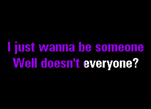 I iust wanna be someone

Well doesn't everyone?