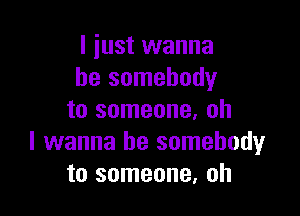 I just wanna
be somebody

to someone, oh
I wanna be somebody
to someone. oh