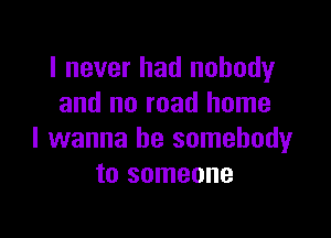 I never had nobody
and no road home

I wanna be somebody
to someone
