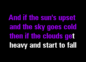 And if the sun's upset
and the sky goes cold
then if the clouds get
heavy and start to fall