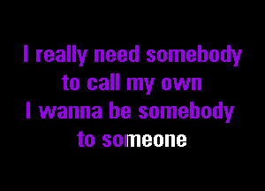 I really need somebody
to call my own

I wanna be somebody
to someone