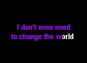 I don't even need

to change the world