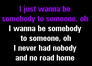 I iust wanna be
somebody to someone, oh
I wanna be somebody
to someone, oh
I never had nobody
and no road home