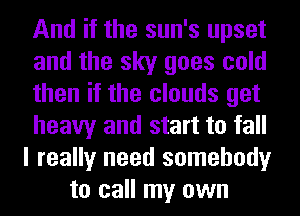 And if the sun's upset
and the sky goes cold
then if the clouds get
heavy and start to fall
I really need somebody
to call my own